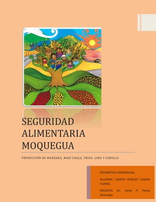 SEGURIDAD 
ALIMENTARIA 
MOQUEGUA 
PRODUCCIÓN DE MANZANA, MAIZ CHALA, TRIGO, LIMA Y CEBOLLA 
ESTADISTICA INFERENCIAL 
ALUMNA: LISSETH MARLEY CASANI 
FLORES 
DOCENTE: Dr. Javier P. Flores 
Arocutipa 
 