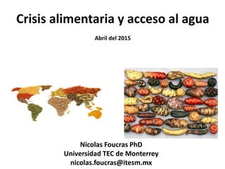 Crisis alimentaria y acceso al agua
Abril del 2015
Nicolas Foucras PhD
Universidad TEC de Monterrey
nicolas.foucras@itesm.mx
 