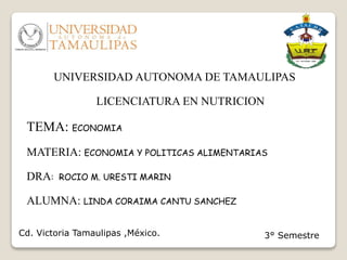 UNIVERSIDAD AUTONOMA DE TAMAULIPAS
LICENCIATURA EN NUTRICION
TEMA: ECONOMIA
MATERIA: ECONOMIA Y POLITICAS ALIMENTARIAS
DRA: ROCIO M. URESTI MARIN
ALUMNA: LINDA CORAIMA CANTU SANCHEZ
Cd. Victoria Tamaulipas ,México. 3° Semestre
 
