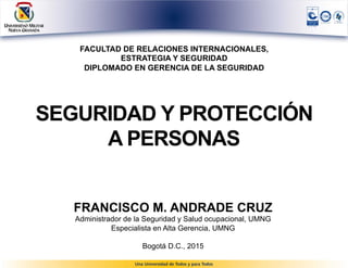 FACULTAD DE RELACIONES INTERNACIONALES,
ESTRATEGIA Y SEGURIDAD
DIPLOMADO EN GERENCIA DE LA SEGURIDAD
SEGURIDAD Y PROTECCIÓN
A PERSONAS
FRANCISCO M. ANDRADE CRUZ
Administrador de la Seguridad y Salud ocupacional, UMNG
Especialista en Alta Gerencia, UMNG
Bogotá D.C., 2015
 