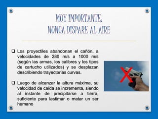  Los proyectiles abandonan el cañón, a
velocidades de 280 m/s a 1000 m/s
(según las armas, los calibres y los tipos
de cartucho utilizados) y se desplazan
describiendo trayectorias curvas.
 Luego de alcanzar la altura máxima, su
velocidad de caída se incrementa, siendo
al instante de precipitarse a tierra,
suficiente para lastimar o matar un ser
humano
X
 