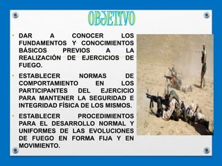 • DAR A CONOCER LOS
FUNDAMENTOS Y CONOCIMIENTOS
BÁSICOS PREVIOS A LA
REALIZACIÓN DE EJERCICIOS DE
FUEGO.
• ESTABLECER NORMAS DE
COMPORTAMIENTO EN LOS
PARTICIPANTES DEL EJERCICIO
PARA MANTENER LA SEGURIDAD E
INTEGRIDAD FÍSICA DE LOS MISMOS.
• ESTABLECER PROCEDIMIENTOS
PARA EL DESARROLLO NORMAL Y
UNIFORMES DE LAS EVOLUCIONES
DE FUEGO EN FORMA FIJA Y EN
MOVIMIENTO.
 