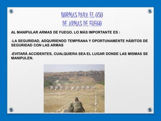 NORMAS PARA EL USO
DE ARMAS DE FUEGO
AL MANIPULAR ARMAS DE FUEGO, LO MÁS IMPORTANTE ES :
-LA SEGURIDAD, ADQUIRIENDO TEMPRANA Y OPORTUNAMENTE HÁBITOS DE
SEGURIDAD CON LAS ARMAS
-EVITARÁ ACCIDENTES, CUALQUIERA SEA EL LUGAR DONDE LAS MISMAS SE
MANIPULEN.
 