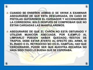 CUANDO SE ENSEÑEN ARMAS O SE VAYAN A EXAMINAR
ASEGURARSE DE QUE ESTA DESCARGADA. EN CASO DE
PISTOLAS QUITAREMOS EL CARGADOR Y ACCIONAREMOS
LA CORREDERA, SOLO DESPUÉS DE COMPROBAR QUE NO
ESTÁN CARGADAS LAS MANIPULAREMOS.
ASEGURARSE DE QUE EL CAÑÓN NO ESTÁ OBTURADO Y
UTILIZAR MUNICIÓN ADECUADA. POR EJEMPLO AL
LIMPIARLO PUEDEN HABER QUEDADO RESTOS DE
TRAPOS, DEBE ESTAR ATENTO AL EFECTO DEL ARMA, SI
EL RUIDO O EL RETROCESO NO ES EL HABITUAL HAY QUE
CERCIORARSE, PUEDE SER QUE NUESTRA RECARGA NO
HAYA SIDO TODO LO BUENA QUE SE ESPERABA.
 