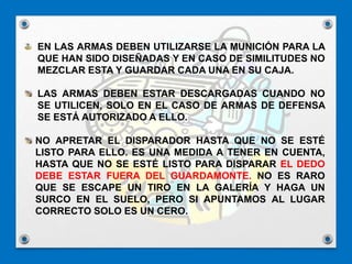 EN LAS ARMAS DEBEN UTILIZARSE LA MUNICIÓN PARA LA
QUE HAN SIDO DISEÑADAS Y EN CASO DE SIMILITUDES NO
MEZCLAR ESTA Y GUARDAR CADA UNA EN SU CAJA.
LAS ARMAS DEBEN ESTAR DESCARGADAS CUANDO NO
SE UTILICEN, SOLO EN EL CASO DE ARMAS DE DEFENSA
SE ESTÁ AUTORIZADO A ELLO.
NO APRETAR EL DISPARADOR HASTA QUE NO SE ESTÉ
LISTO PARA ELLO. ES UNA MEDIDA A TENER EN CUENTA,
HASTA QUE NO SE ESTÉ LISTO PARA DISPARAR EL DEDO
DEBE ESTAR FUERA DEL GUARDAMONTE. NO ES RARO
QUE SE ESCAPE UN TIRO EN LA GALERÍA Y HAGA UN
SURCO EN EL SUELO, PERO SI APUNTAMOS AL LUGAR
CORRECTO SOLO ES UN CERO.
 