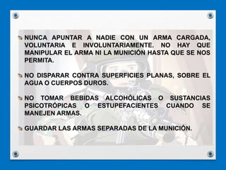 NUNCA APUNTAR A NADIE CON UN ARMA CARGADA,
VOLUNTARIA E INVOLUNTARIAMENTE. NO HAY QUE
MANIPULAR EL ARMA NI LA MUNICIÓN HASTA QUE SE NOS
PERMITA.
NO DISPARAR CONTRA SUPERFICIES PLANAS, SOBRE EL
AGUA O CUERPOS DUROS.
NO TOMAR BEBIDAS ALCOHÓLICAS O SUSTANCIAS
PSICOTRÓPICAS O ESTUPEFACIENTES CUANDO SE
MANEJEN ARMAS.
GUARDAR LAS ARMAS SEPARADAS DE LA MUNICIÓN.
 