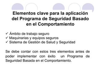 Elementos clave para la aplicación
   del Programa de Seguridad Basado
          en el Comportamiento

 Ámbito de trabajo seguro
 Maquinarias y equipos seguros
 Sistema de Gestión de Salud y Seguridad

Se debe contar con estos tres elementos antes de
poder implementar con éxito un Programa de
Seguridad Basada en el Comportamiento.
 