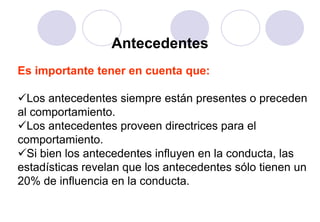 Antecedentes
Es importante tener en cuenta que:

Los antecedentes siempre están presentes o preceden
al comportamiento.
Los antecedentes proveen directrices para el
comportamiento.
Si bien los antecedentes influyen en la conducta, las
estadísticas revelan que los antecedentes sólo tienen un
20% de influencia en la conducta.
 