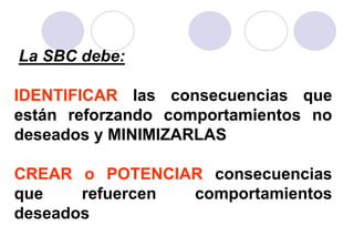 La SBC debe:

IDENTIFICAR las consecuencias que
están reforzando comportamientos no
deseados y MINIMIZARLAS

CREAR o POTENCIAR consecuencias
que    refuercen comportamientos
deseados
 