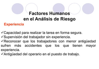 Factores Humanos
            en el Análisis de Riesgo
 Experiencia

Capacidad para realizar la tarea en forma segura.
Supervisión del trabajador sin experiencia.
Reconocer que los trabajadores con menor antigüedad
sufren más accidentes que los que tienen mayor
experiencia.
Antigüedad del operario en el puesto de trabajo.
 