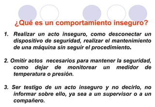 ¿Qué es un comportamiento inseguro?
1. Realizar un acto inseguro, como desconectar un
   dispositivo de seguridad, realizar el mantenimiento
   de una máquina sin seguir el procedimiento.

2. Omitir actos necesarios para mantener la seguridad,
    como dejar de monitorear un medidor de
    temperatura o presión.

3. Ser testigo de un acto inseguro y no decirlo, no
   informar sobre ello, ya sea a un supervisor o a un
   compañero.
 