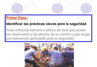 Primer Paso:
Identificar las prácticas claves para la seguridad.
Toda conducta humana o efecto de esta que pueda
ser observable a los efectos de su control y que tenga
una relevancia apreciable para la seguridad.
 