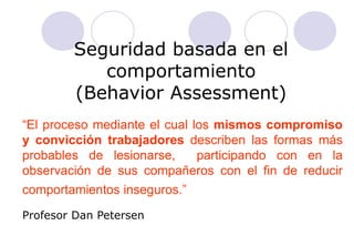 Seguridad basada en el
           comportamiento
        (Behavior Assessment)
“El proceso mediante el cual los mismos compromiso
y convicción trabajadores describen las formas más
probables de lesionarse,      participando con en la
observación de sus compañeros con el fin de reducir
comportamientos inseguros.”
Profesor Dan Petersen
 