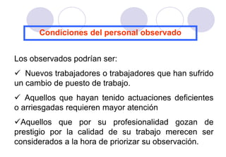 Condiciones del personal observado


Los observados podrían ser:
 Nuevos trabajadores o trabajadores que han sufrido
un cambio de puesto de trabajo.
 Aquellos que hayan tenido actuaciones deficientes
o arriesgadas requieren mayor atención
Aquellos que por su profesionalidad gozan de
prestigio por la calidad de su trabajo merecen ser
considerados a la hora de priorizar su observación.
 