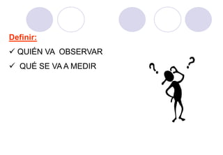 Definir:
 QUIÉN VA OBSERVAR
 QUÉ SE VA A MEDIR
 