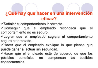 ¿Qué hay que hacer en una intervención
                 eficaz?
Señalar el comportamiento incorrecto.
Conseguir que el empleado reconozca que el
comportamiento no es seguro.
Lograr que el empleado sugiera el comportamiento
seguro o apropiado.
Hacer que el empleado explique lo que piensa que
puede ganar al actuar sin seguridad.
Hacer que el empleado esté de acuerdo de que los
posibles beneficios no compensan las posibles
consecuencias.
 