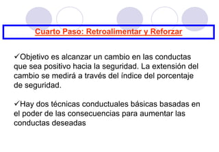 Cuarto Paso: Retroalimentar y Reforzar


Objetivo es alcanzar un cambio en las conductas
que sea positivo hacia la seguridad. La extensión del
cambio se medirá a través del índice del porcentaje
de seguridad.

Hay dos técnicas conductuales básicas basadas en
el poder de las consecuencias para aumentar las
conductas deseadas
 