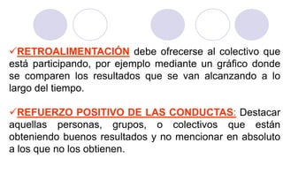 RETROALIMENTACIÓN debe ofrecerse al colectivo que
está participando, por ejemplo mediante un gráfico donde
se comparen los resultados que se van alcanzando a lo
largo del tiempo.

REFUERZO POSITIVO DE LAS CONDUCTAS: Destacar
aquellas personas, grupos, o colectivos que están
obteniendo buenos resultados y no mencionar en absoluto
a los que no los obtienen.
 
