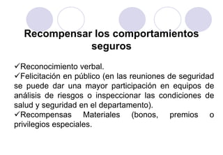 Recompensar los comportamientos
             seguros
Reconocimiento verbal.
Felicitación en público (en las reuniones de seguridad
se puede dar una mayor participación en equipos de
análisis de riesgos o inspeccionar las condiciones de
salud y seguridad en el departamento).
Recompensas Materiales (bonos, premios o
privilegios especiales.
 