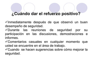 ¿Cuándo dar el refuerzo positivo?
Inmediatamente después de que observó un buen
desempeño de seguridad.
Durante las reuniones de seguridad por su
participación en las discusiones, demostraciones e
informes.
Comentarios casuales en cualquier momento que
usted se encuentre en el área de trabajo.
Cuando se hacen sugerencias sobre cómo mejorar la
seguridad.
 
