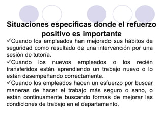 Situaciones específicas donde el refuerzo
         positivo es importante
Cuando los empleados han mejorado sus hábitos de
seguridad como resultado de una intervención por una
sesión de tutoría.
Cuando los nuevos empleados o los recién
transferidos están aprendiendo un trabajo nuevo o lo
están desempeñando correctamente.
Cuando los empleados hacen un esfuerzo por buscar
maneras de hacer el trabajo más seguro o sano, o
están continuamente buscando formas de mejorar las
condiciones de trabajo en el departamento.
 