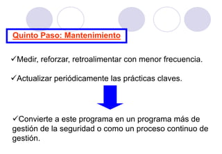 Quinto Paso: Mantenimiento


Medir, reforzar, retroalimentar con menor frecuencia.

Actualizar periódicamente las prácticas claves.




Convierte a este programa en un programa más de
gestión de la seguridad o como un proceso continuo de
gestión.
 