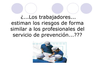 ¿...Los trabajadores...
estiman los riesgos de forma
similar a los profesionales del
 servicio de prevención...???
 