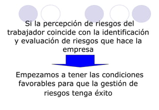 Si la percepción de riesgos del
trabajador coincide con la identificación
  y evaluación de riesgos que hace la
                empresa


  Empezamos a tener las condiciones
   favorables para que la gestión de
          riesgos tenga éxito
 