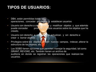 TIPOS DE USUARIOS: 
• DBA, están permitidas todas las 
operaciones, conceder privilegios y establecer usuarios 
• Usuario con derecho a crear, borrar y modificar objetos y que además 
puede conceder privilegios a otros usuarios sobre los objetos que ha 
creado. 
• Usuario con derecho a consultar, o actualizar, y sin derecho a 
crear o borrar objetos. 
• Privilegios sobre los objetos, añadir nuevos campos, indexar, alterar la 
estructura de los objetos, etc. 
• Los SGBD tienen opciones que permiten manejar la seguridad, tal como 
GRANT, REVOKE, etc. También tienen un archivo de 
auditoria en donde se registran las operaciones que realizan los 
usuarios. 
 