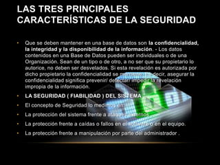 LAS TRES PRINCIPALES 
CARACTERÍSTICAS DE LA SEGURIDAD 
• Que se deben mantener en una base de datos son la confidencialidad, 
la integridad y la disponibilidad de la información. - Los datos 
contenidos en una Base de Datos pueden ser individuales o de una 
Organización. Sean de un tipo o de otro, a no ser que su propietario lo 
autorice, no deben ser desvelados. Si esta revelación es autorizada por 
dicho propietario la confidencialidad se mantiene. Es decir, asegurar la 
confidencialidad significa prevenir/ detectar/ impedir la revelación 
impropia de la información. 
• LA SEGURIDAD ( FIABILIDAD ) DEL SISTEMA 
• El concepto de Seguridad lo medimos en: 
• La protección del sistema frente a ataques externos . 
• La protección frente a caídas o fallos en el software o en el equipo. 
• La protección frente a manipulación por parte del administrador . 
 