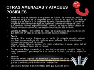 OTRAS AMENAZAS Y ATAQUES 
POSIBLES 
• Virus. Un virus es parecido a un gusano, en cuanto se reproduce, pero la 
diferencia es que no es un programa por sí sólo, si no que es un trozo de 
código que se adosa a un programa legítimo, contaminándolo. Cuando un 
programa contaminado se ejecuta, ejecutará también el código del virus, lo 
que permitirá nuevas reproducciones, además de alguna acción (desde un 
simple mensaje inocuo hasta la destrucción de todos los archivos). 
• Caballo de troya. Un caballo de troya es un programa aparentemente útil 
que contiene un trozo de código que hace algo no deseado. 
• Puerta 
trasera. Una puerta trasera es un punto de entrada secreto, dejado 
por los implementadores del sistema para saltarse los procedimientos 
normales de seguridad. La puerta 
trasera puede haberse dejado con fines maliciosos o como parte del di 
seño; en cualquier caso, son un riesgo. 
• Caza claves. Dejar corriendo en un terminal un programa que pida "login:" y 
luego "password:", para engañar a los usuarios de modo que estos revelen su 
clave. 
• Solicitar 
recursos como páginas de memoria o bloques de disco, y ver qué infor 
mación contienen; muchos sistemas no los borran cuando se liberan, de modo 
que se puede encontrar información "interesante". 
• Sobornar o torturar al administrador para que suelte la clave. 

