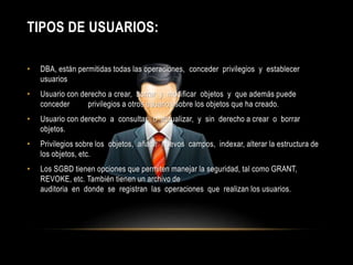 TIPOS DE USUARIOS: 
• DBA, están permitidas todas las operaciones, conceder privilegios y establecer 
usuarios 
• Usuario con derecho a crear, borrar y modificar objetos y que además puede 
conceder privilegios a otros usuarios sobre los objetos que ha creado. 
• Usuario con derecho a consultar, o actualizar, y sin derecho a crear o borrar 
objetos. 
• Privilegios sobre los objetos, añadir nuevos campos, indexar, alterar la estructura de 
los objetos, etc. 
• Los SGBD tienen opciones que permiten manejar la seguridad, tal como GRANT, 
REVOKE, etc. También tienen un archivo de 
auditoria en donde se registran las operaciones que realizan los usuarios. 
 