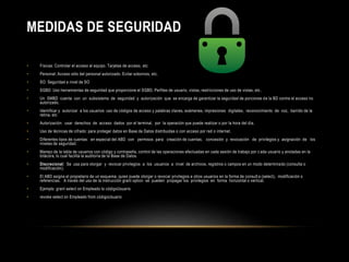 MEDIDAS DE SEGURIDAD 
• Físicas: Controlar el acceso al equipo. Tarjetas de acceso, etc 
• Personal: Acceso sólo del personal autorizado. Evitar sobornos, etc. 
• SO: Seguridad a nivel de SO 
• SGBD: Uso herramientas de seguridad que proporcione el SGBD. Perfiles de usuario, vistas, restricciones de uso de vistas, etc . 
• Un SMBD cuenta con un subsistema de seguridad y autorización que se encarga de garantizar la seguridad de porciones de la BD contra el acceso no 
autorizado. 
• Identificar y autorizar a los usuarios: uso de códigos de acceso y palabras claves, exámenes, impresiones digitales, reconocimiento de voz, barrido de la 
retina, etc 
• Autorización: usar derechos de acceso dados por el terminal, por la operación que puede realizar o por la hora del día. 
• Uso de técnicas de cifrado: para proteger datos en Base de Datos distribuidas o con acceso por red o internet. 
• Diferentes tipos de cuentas: en especial del ABD con permisos para: creación de cuentas, concesión y revocación de privilegios y asignación de los 
niveles de seguridad. 
• Manejo de la tabla de usuarios con código y contraseña, control de las operaciones efectuadas en cada sesión de trabajo por c ada usuario y anotadas en la 
bitácora, lo cual facilita la auditoría de la Base de Datos. 
• Discrecional: Se usa para otorgar y revocar privilegios a los usuarios a nivel de archivos, registros o campos en un modo determinado (consulta o 
modificación). 
• El ABD asigna el propietario de un esquema, quien puede otorgar o revocar privilegios a otros usuarios en la forma de consult a (select), modificación o 
referencias. A través del uso de la instrucción grant option se pueden propagar los privilegios en forma horizontal o vertical. 
• Ejemplo: grant select on Empleado to códigoUsuario 
• revoke select on Empleado from códigoUsuario 
 