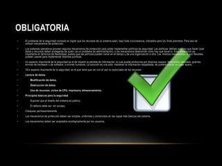 OBLIGATORIA 
• El problema de la seguridad consiste en lograr que los recursos de un sistema sean, bajo toda circunstancia, utilizados para los fines previstos. Para eso se 
utilizan mecanismos de protección. 
• Los sistemas operativos proveen algunos mecanismos de protección para poder implementar políticas de seguridad. Las políticas definen qué hay que hacer (qué 
datos y recursos deben protegerse de quién; es un problema de administración), y los mecanismos determinan cómo hay que hacer lo. Esta separación es 
importante en términos de flexibilidad, puesto que las políticas pueden variar en el tiempo y de una organización a otra. Los mismos mecanismos, si son flexibles, 
pueden usarse para implementar distintas políticas. 
• Un aspecto importante de la seguridad es el de impedir la pérdida de información, la cual puede producirse por diversas causa s: fenómenos naturales, guerras, 
errores de hardware o de software, o errores humanos. La solución es una sola: mantener la información respaldada, de prefere ncia en un lugar lejano. 
• Otro aspecto importante de la seguridad, es el que tiene que ver con el uso no autorizado de los recursos: 
• Lectura de datos. 
• Modificación de datos. 
• Destrucción de datos. 
• Uso de recursos: ciclos de CPU, impresora, almacenamiento. 
• Principios básicos para la seguridad 
• Suponer que el diseño del sistema es público. 
• El defecto debe ser: sin acceso. 
• Chequear permanentemente. 
• Los mecanismos de protección deben ser simples, uniformes y construidos en las capas más básicas del sistema. 
• Los mecanismos deben ser aceptados sicológicamente por los usuarios. 
 