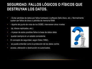 SEGURIDAD: FALLOS LÓGICOS O FÍSICOS QUE 
DESTRUYAN LOS DATOS. 
• - Evitar pérdidas de datos por fallos hardware o software (fallo disco, etc.). Normalmente 
suelen ser fallos de disco o pérdida de memoria RAM. 
• - Aparte del punto de vista de los SGBD, intervienen otros niveles 
• (ej: discos replicados, etc.) 
• - A pesar de estos posibles fallos la base de datos debe 
• quedar siempre en un estado consistente. 
• El concepto de seguridad, según Date (1992), 
• se puede entender como la protección de los datos contra 
• acceso, alteración o destrucción no autorizados. 
 