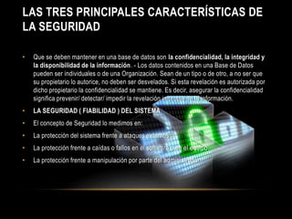 LAS TRES PRINCIPALES CARACTERÍSTICAS DE 
LA SEGURIDAD 
• Que se deben mantener en una base de datos son la confidencialidad, la integridad y 
la disponibilidad de la información. - Los datos contenidos en una Base de Datos 
pueden ser individuales o de una Organización. Sean de un tipo o de otro, a no ser que 
su propietario lo autorice, no deben ser desvelados. Si esta revelación es autorizada por 
dicho propietario la confidencialidad se mantiene. Es decir, asegurar la confidencialidad 
significa prevenir/ detectar/ impedir la revelación impropia de la información. 
• LA SEGURIDAD ( FIABILIDAD ) DEL SISTEMA 
• El concepto de Seguridad lo medimos en: 
• La protección del sistema frente a ataques externos . 
• La protección frente a caídas o fallos en el software o en el equipo. 
• La protección frente a manipulación por parte del administrador . 
 