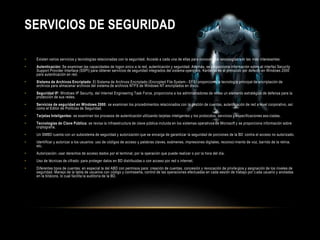 SERVICIOS DE SEGURIDAD 
• Existen varios servicios y tecnologías relacionadas con la seguridad. Accede a cada una de ellas para conocer qué tecnologías son las más interesantes: 
• Autenticación: Se examinan las capacidades de logon único a la red, autenticación y seguridad. Además, se proporciona información sobre el interfaz Security 
Support Provider Interface (SSPI) para obtener servicios de seguridad integrados del sistema operativo. Kerberos es el protocolo por defecto en Windows 2000 
para autenticación en red. 
• Sistema de Archivos Encriptado: El Sistema de Archivos Encriptado (Encrypted File System - EFS) proporciona la tecnología principal de encriptación de 
archivos para almacenar archivos del sistema de archivos NTFS de Windows NT encriptados en disco. 
• Seguridad IP: Windows IP Security, del Internet Engineering Task Force, proporciona a los administradores de redes un elemento estratégico de defensa para la 
protección de sus redes. 
• Servicios de seguridad en Windows 2000: se examinan los procedimientos relacionados con la gestión de cuentas, autenticación de red a nivel corporativo, así 
como el Editor de Políticas de Seguridad. 
• Tarjetas Inteligentes: se examinan los procesos de autenticación utilizando tarjetas inteligentes y los protocolos, servicios y especificaciones aso ciadas. 
• Tecnologías de Clave Pública: se revisa la infraestructura de clave pública incluida en los sistemas operativos de Microsoft y se proporciona información sobre 
criptografía. 
• Un SMBD cuenta con un subsistema de seguridad y autorización que se encarga de garantizar la seguridad de porciones de la BD contra el acceso no autorizado. 
• Identificar y autorizar a los usuarios: uso de códigos de acceso y palabras claves, exámenes, impresiones digitales, reconoci miento de voz, barrido de la retina, 
etc. 
• Autorización: usar derechos de acceso dados por el terminal, por la operación que puede realizar o por la hora del día. 
• Uso de técnicas de cifrado: para proteger datos en BD distribuidas o con acceso por red o internet. 
• Diferentes tipos de cuentas: en especial la del ABD con permisos para: creación de cuentas, concesión y revocación de privile gios y asignación de los niveles de 
seguridad. Manejo de la tabla de usuarios con código y contraseña, control de las operaciones efectuadas en cada sesión de trabajo por c ada usuario y anotadas 
en la bitácora, lo cual facilita la auditoría de la BD. 
 