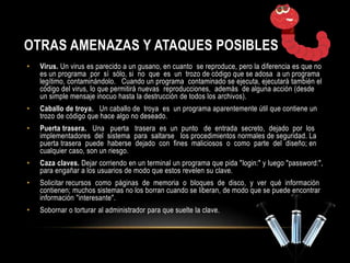 OTRAS AMENAZAS Y ATAQUES POSIBLES 
• Virus. Un virus es parecido a un gusano, en cuanto se reproduce, pero la diferencia es que no 
es un programa por sí sólo, si no que es un trozo de código que se adosa a un programa 
legítimo, contaminándolo. Cuando un programa contaminado se ejecuta, ejecutará también el 
código del virus, lo que permitirá nuevas reproducciones, además de alguna acción (desde 
un simple mensaje inocuo hasta la destrucción de todos los archivos). 
• Caballo de troya. Un caballo de troya es un programa aparentemente útil que contiene un 
trozo de código que hace algo no deseado. 
• Puerta trasera. Una puerta trasera es un punto de entrada secreto, dejado por los 
implementadores del sistema para saltarse los procedimientos normales de seguridad. La 
puerta trasera puede haberse dejado con fines maliciosos o como parte del diseño; en 
cualquier caso, son un riesgo. 
• Caza claves. Dejar corriendo en un terminal un programa que pida "login:" y luego "password:", 
para engañar a los usuarios de modo que estos revelen su clave. 
• Solicitar recursos como páginas de memoria o bloques de disco, y ver qué información 
contienen; muchos sistemas no los borran cuando se liberan, de modo que se puede encontrar 
información "interesante". 
• Sobornar o torturar al administrador para que suelte la clave. 
