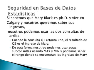 Si sabemos que Mary Black es ph.D. y vive en
Calgary y nosotros queremos saber sus
  ingresos,
 nosotros podemos usar las dos consultas de
  arriba.
 ◦ Cuando la consulta Q1 retorna uno, el resultado de
   Q2 es el ingreso de Mary.
 ◦ De otra forma nosotros podemos usar otras
   subconsultas usando MAX y MIN y podemos saber
   el rango donde se encuentran los ingresos de Mary
 