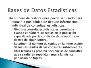 Un número de restricciones puede ser usado para
 reducir la posibilidad de deducir información
 individual de consultas estadísticas:
 ◦ Ninguna consulta estadística es permitada
   cuando el número de tuplas en la población
   especificada por la condición de selección cae
   dentro de algún umbral.
 ◦ Restringir el número de tuplas en la intersección
   de los resultados de las consultas subsecuentes.
 ◦ Otra técnica es prohibir secuencias de consultas
   que se refieren repetidamente a la misma
   población de tuplas.
 