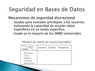 Mecanismos de seguridad discrecional
 ◦ Usados para conceder privilegios a los usuarios,
   incluyendo la capacidad de acceder datos
   específicos en un modo específico.
 ◦ Usado en la mayoría de los SMBD comerciales

        Modelo de matriz de acceso (ejemplo)
                 Sujeto   Usuarios Cuentas   Programas
        Objeto
         Relaciones
         Vistas
         Registros
         Columnas
         Operaciones
 