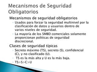 Mecanismos de seguridad obligatorios
 ◦ Usados para forzar la seguridad multinivel por la
   clasificación de datos y usuarios dentro de
   varios niveles de seguridad.
 ◦ La mayoría de los SMBD comerciales solamente
   proporcionan politicas de seguridad
   discrecional.
Clases de seguridad típicas
 ◦ Secreto máximo (TS), secreto (S), confidencial
   (C), y no clasificado (U).
 ◦ TS es la más alta y U es la más baja.
 ◦ TS>S>C>U
 