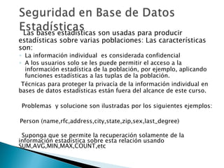 Las bases estadísticas son usadas para producir
estadísticas sobre varias poblaciones: Las características
son:
◦ La información individual es considerada confidencial
◦ A los usuarios solo se les puede permitir el acceso a la
  información estadística de la población, por ejemplo, aplicando
  funciones estadísticas a las tuplas de la población.
 Técnicas para proteger la privacía de la información individual en
bases de datos estadísticas están fuera del alcance de este curso.

 Problemas y solucione son ilustradas por los siguientes ejemplos:

Person (name,rfc,address,city,state,zip,sex,last_degree)

 Suponga que se permite la recuperación solamente de la
información estadística sobre esta relación usando
SUM,AVG,MIN,MAX,COUNT,etc
 
