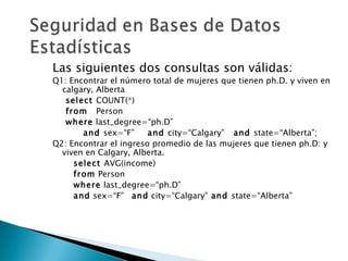 Las siguientes dos consultas son válidas:
Q1: Encontrar el número total de mujeres que tienen ph.D. y viven en
  calgary, Alberta
   select COUNT(*)
   from Person
   where last_degree=“ph.D”
       and sex=“F”      and city=“Calgary” and state=“Alberta”;
Q2: Encontrar el ingreso promedio de las mujeres que tienen ph.D: y
  viven en Calgary, Alberta.
     select AVG(income)
     from Person
     where last_degree=“ph.D”
     and sex=“F” and city=“Calgary” and state=“Alberta”
 