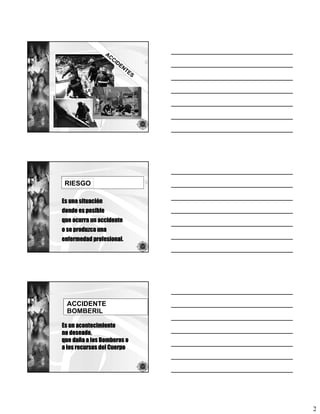 AC
                      CI
                         D   EN
                               TE
                                    S




 RIESGO

Es una situación
donde es posible
que ocurra un accidente
o se produzca una
enfermedad profesional.




  ACCIDENTE
  BOMBERIL

Es un acontecimiento
no deseado,
que daña a los Bomberos o
a los recursos del Cuerpo




                                        2
 