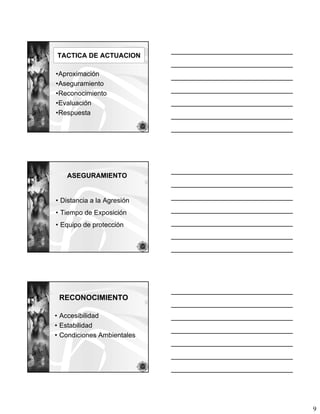 TACTICA DE ACTUACION

•Aproximación
•Aseguramiento
•Reconocimiento
•Evaluación
•Respuesta




   ASEGURAMIENTO


• Distancia a la Agresión
• Tiempo de Exposición
• Equipo de protección




 RECONOCIMIENTO

• Accesibilidad
• Estabilidad
• Condiciones Ambientales




                            9
 