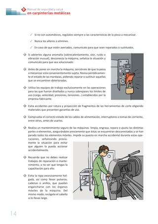 14
en carpinterías metálicas
Manual de seguridad y salud
✓ Si no son automáticos, regúlalos siempre a las características de la pieza a mecanizar.
✓ Nunca los alteres o elimines.
✓ En caso de que estén averiados, comunícalo para que sean reparados o sustituidos.
Si adviertes alguna anomalía (sobrecalentamiento, olor, ruido o
vibración inusual), desconecta la máquina, señaliza la situación y
comunícalo para que sea solucionado.
Antes de poner en marcha la máquina, cerciórate de que la pieza
a mecanizar esta convenientemente sujeta. Revisa periódicamen-
te el estado de las mordazas, pidiendo reparar o sustituir aquellas
que se encuentren deterioradas.
Utiliza los equipos de trabajo exclusivamente en las operaciones
para las que fueron diseñados y nunca sobrepases los límites de
uso (carga, velocidad, presiones, tensiones...) establecidos por la
empresa fabricante.
Evita accidentes por rotura y proyección de fragmentos de las herramientas de corte eligiendo
materiales que presenten garantías de uso.
Comprueba el correcto estado de los cables de alimentación, interruptores o tomas de corriente,
entre otros, antes de usarlos.
Realiza un mantenimiento seguro de las máquinas: limpia, engrasa, repara o ajusta las distintas
partes o elementos, asegurándote previamente que éstas se encuentran desconectadas y se han
parado todos los elementos móviles. Impide su puesta en marcha accidental durante estas ope-
raciones, señalizando previa-
mente la situación para evitar
que alguien la pueda accionar
accidentalmente.
Recuerda que no debes realizar
trabajos de reparación o mante-
nimiento, a no ser que tengas la
capacitación para ello.
Evita la ropa excesivamente hol-
gada, así como llevar pulseras,
cadenas o anillos, que puedan
engancharse con los órganos
móviles de la máquina. Del
mismo modo, recógete el cabello
si lo llevas largo.
 