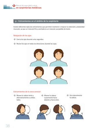 38
en carpinterías metálicas
Manual de seguridad y salud
Existen diferentes tipos de estiramientos que permiten mantener o mejorar la extensión y elasticidad
muscular, ya que un músculo frío y acortado es un músculo susceptible de lesión.
Relajación de los ojos
Cierra los ojos durante unos segundos.
Mueve los ojos en todas las direcciones alzando las cejas.
5.1 Estiramientos en el ámbito de la carpintería
Estiramientos de la zona cervical
Mueve la cabeza lenta y
alternativamente a ambos
lados.
Mueve la cabeza
suavemente hacia
delante y hacia atrás.
Gira lateralmente
la cabeza.
 
