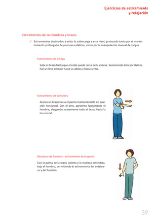 Ejercicios de estiramiento
y relajación
39
Estiramientos de los hombros y brazos
✓ Estiramientos destinados a evitar la sobrecarga a este nivel, provocada tanto por el mante-
nimiento prolongado de posturas estáticas, como por la manipulación manual de cargas.
Estiramiento de tríceps
Sube el brazo hasta que el codo quede cerca de la cabeza. Sosteniendo éste por detrás,
haz un leve empuje hacia la cabeza y hacia arriba.
Estiramiento de deltoides
Acerca un brazo hacia el pecho manteniéndolo en posi-
ción horizontal. Con el otro, aproxima ligeramente el
hombro, alargando suavemente todo el brazo hacia la
horizontal.
Descenso de hombro - estiramiento de trapecio
Con la palma de la mano abierta y la muñeca extendida,
baja el hombro, permitiendo el estiramiento del antebra-
zo y del hombro.
 