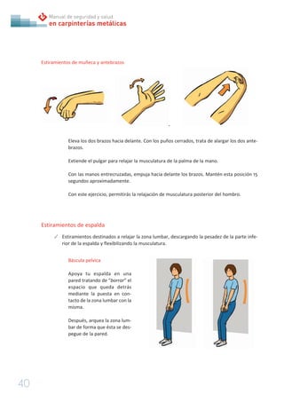 40
en carpinterías metálicas
Manual de seguridad y salud
Estiramientos de muñeca y antebrazos
Eleva los dos brazos hacia delante. Con los puños cerrados, trata de alargar los dos ante-
brazos.
Extiende el pulgar para relajar la musculatura de la palma de la mano.
Con las manos entrecruzadas, empuja hacia delante los brazos. Mantén esta posición 15
segundos aproximadamente.
Con este ejercicio, permitirás la relajación de musculatura posterior del hombro.
Estiramientos de espalda
✓ Estiramientos destinados a relajar la zona lumbar, descargando la pesadez de la parte infe-
rior de la espalda y flexibilizando la musculatura.
Báscula pelvica
Apoya tu espalda en una
pared tratando de “borrar” el
espacio que queda detrás
mediante la puesta en con-
tacto de la zona lumbar con la
misma.
Después, arquea la zona lum-
bar de forma que ésta se des-
pegue de la pared.
 
